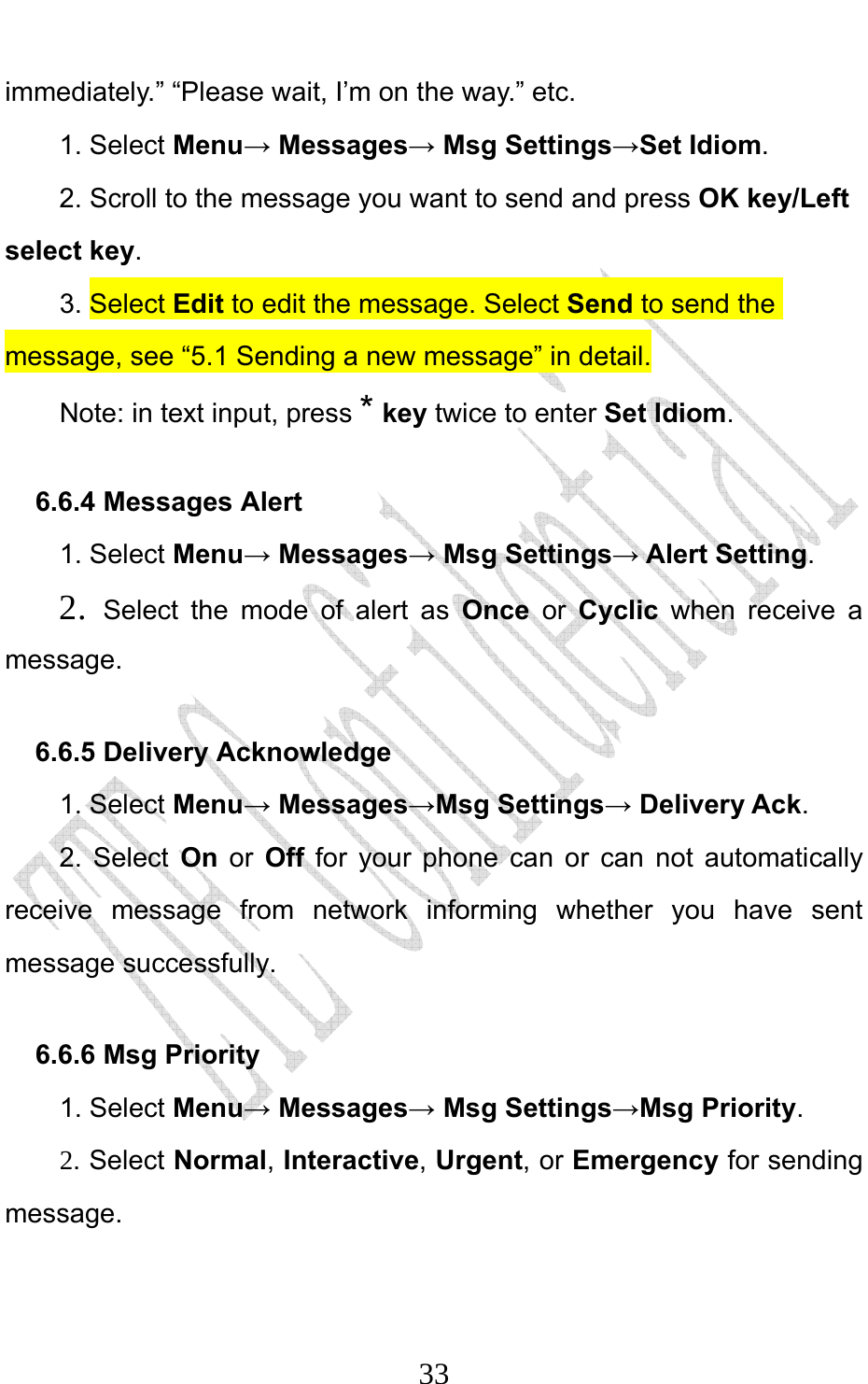                              33immediately.” “Please wait, I’m on the way.” etc. 1. Select Menu→ Messages→ Msg Settings→Set Idiom.  2. Scroll to the message you want to send and press OK key/Left select key. 3. Select Edit to edit the message. Select Send to send the message, see “5.1 Sending a new message” in detail. Note: in text input, press * key twice to enter Set Idiom. 6.6.4 Messages Alert 1. Select Menu→ Messages→ Msg Settings→ Alert Setting. 2.  Select the mode of alert as Once or Cyclic when receive a message.  6.6.5 Delivery Acknowledge 1. Select Menu→ Messages→Msg Settings→ Delivery Ack. 2. Select On or Off for your phone can or can not automatically receive message from network informing whether you have sent message successfully. 6.6.6 Msg Priority   1. Select Menu→ Messages→ Msg Settings→Msg Priority. 2. Select Normal, Interactive, Urgent, or Emergency for sending message. 