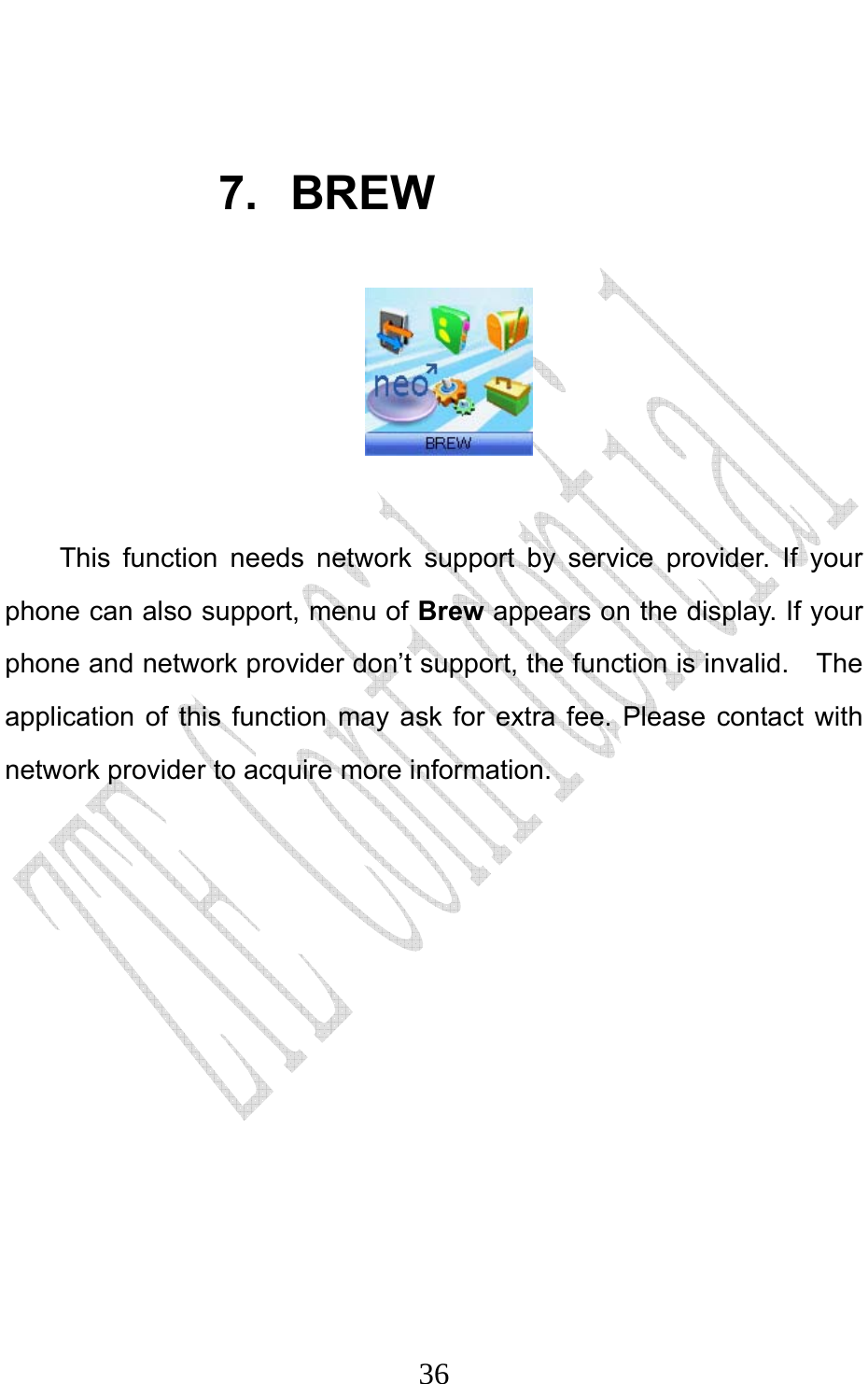                              36 7. BREW   This function needs network support by service provider. If your phone can also support, menu of Brew appears on the display. If your phone and network provider don’t support, the function is invalid.    The application of this function may ask for extra fee. Please contact with network provider to acquire more information. 