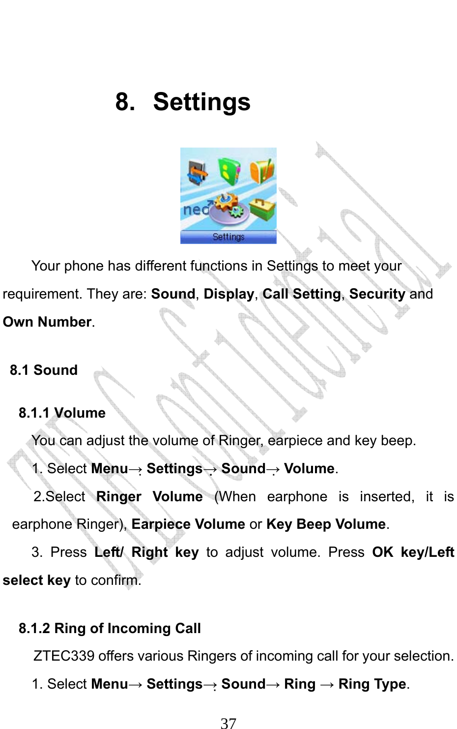                              37 8. Settings  Your phone has different functions in Settings to meet your requirement. They are: Sound, Display, Call Setting, Security and Own Number. 8.1 Sound 8.1.1 Volume You can adjust the volume of Ringer, earpiece and key beep. 1. Select Menu→ Settings→ Sound→ Volume. 2.Select  Ringer Volume (When earphone is inserted, it is earphone Ringer), Earpiece Volume or Key Beep Volume. 3. Press Left/ Right key to adjust volume. Press OK key/Left select key to confirm. 8.1.2 Ring of Incoming Call ZTEC339 offers various Ringers of incoming call for your selection.   1. Select Menu→ Settings→ Sound→ Ring → Ring Type.  