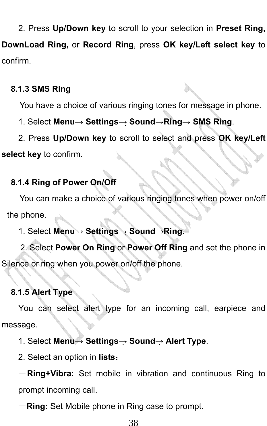                              382. Press Up/Down key to scroll to your selection in Preset Ring, DownLoad Ring, or Record Ring, press OK key/Left select key to confirm. 8.1.3 SMS Ring   You have a choice of various ringing tones for message in phone.   1. Select Menu→ Settings→ Sound→Ring→ SMS Ring.  2. Press Up/Down key to scroll to select and press OK key/Left select key to confirm. 8.1.4 Ring of Power On/Off You can make a choice of various ringing tones when power on/off the phone.   1. Select Menu→ Settings→ Sound→Ring.  2. Select Power On Ring or Power Off Ring and set the phone in Silence or ring when you power on/off the phone. 8.1.5 Alert Type You can select alert type for an incoming call, earpiece and message. 1. Select Menu→ Settings→ Sound→ Alert Type. 2. Select an option in lists： －Ring+Vibra:  Set mobile in vibration and continuous Ring to prompt incoming call.   －Ring: Set Mobile phone in Ring case to prompt. 