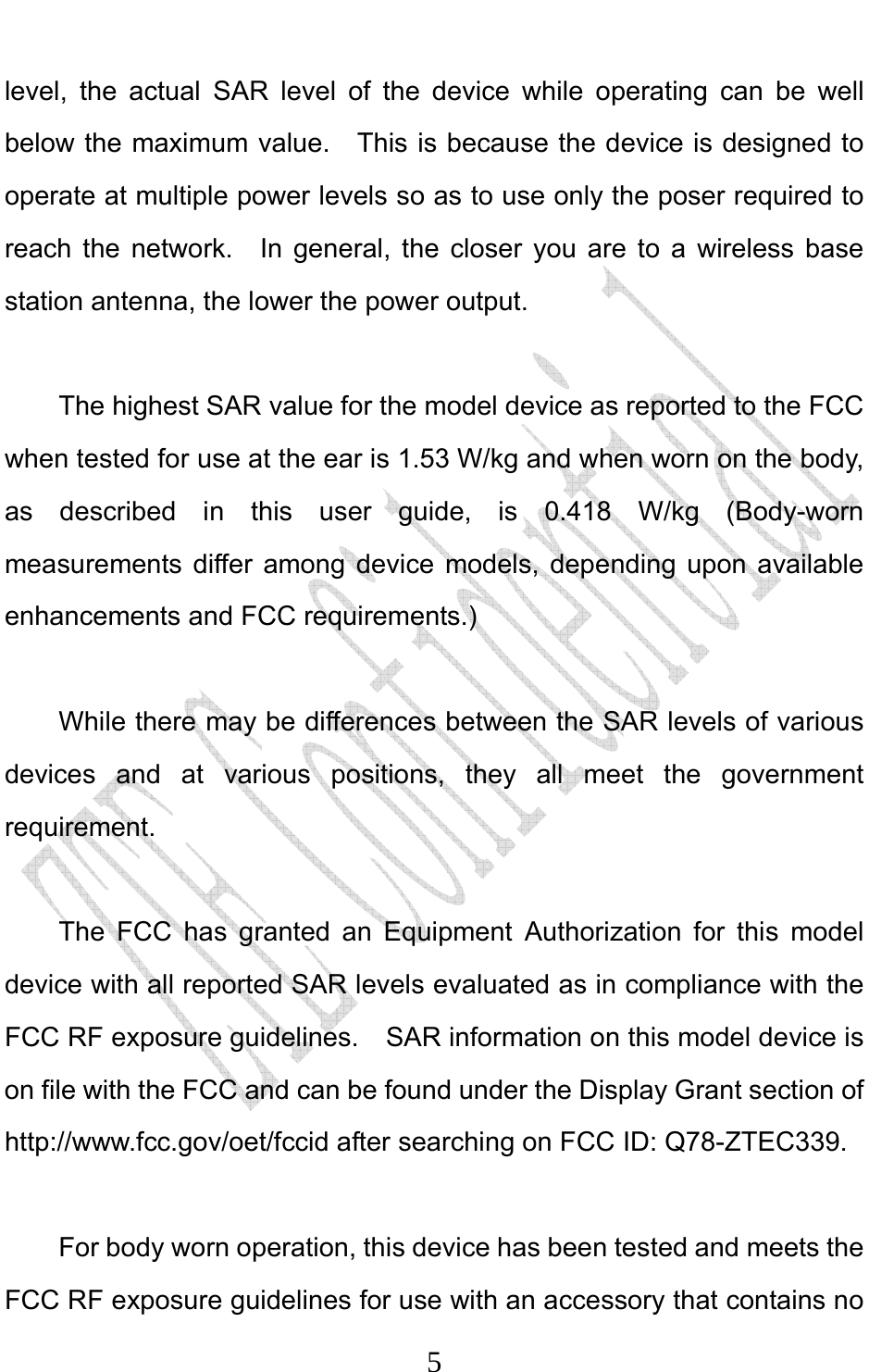                              5level, the actual SAR level of the device while operating can be well below the maximum value.  This is because the device is designed to operate at multiple power levels so as to use only the poser required to reach the network.  In general, the closer you are to a wireless base station antenna, the lower the power output.  The highest SAR value for the model device as reported to the FCC when tested for use at the ear is 1.53 W/kg and when worn on the body, as described in this user guide, is 0.418 W/kg (Body-worn measurements differ among device models, depending upon available enhancements and FCC requirements.)  While there may be differences between the SAR levels of various devices and at various positions, they all meet the government requirement.  The FCC has granted an Equipment Authorization for this model device with all reported SAR levels evaluated as in compliance with the FCC RF exposure guidelines.  SAR information on this model device is on file with the FCC and can be found under the Display Grant section of http://www.fcc.gov/oet/fccid after searching on FCC ID: Q78-ZTEC339.  For body worn operation, this device has been tested and meets the FCC RF exposure guidelines for use with an accessory that contains no 