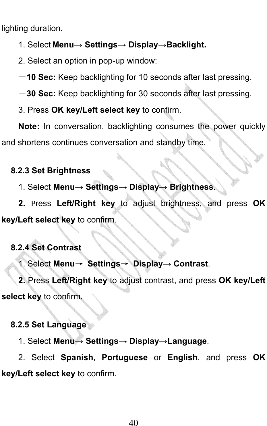                              40lighting duration. 1. Select Menu→ Settings→ Display→Backlight. 2. Select an option in pop-up window: －10 Sec: Keep backlighting for 10 seconds after last pressing. －30 Sec: Keep backlighting for 30 seconds after last pressing. 3. Press OK key/Left select key to confirm. Note:  In conversation, backlighting consumes the power quickly and shortens continues conversation and standby time. 8.2.3 Set Brightness   1. Select Menu→ Settings→ Display→ Brightness. 2.  Press  Left/Right key to adjust brightness, and press OK key/Left select key to confirm. 8.2.4 Set Contrast 1. Select Menu→ Settings→ Display→ Contrast. 2. Press Left/Right key to adjust contrast, and press OK key/Left select key to confirm. 8.2.5 Set Language   1. Select Menu→ Settings→ Display→Language. 2. Select Spanish,  Portuguese or English, and press OK key/Left select key to confirm.   