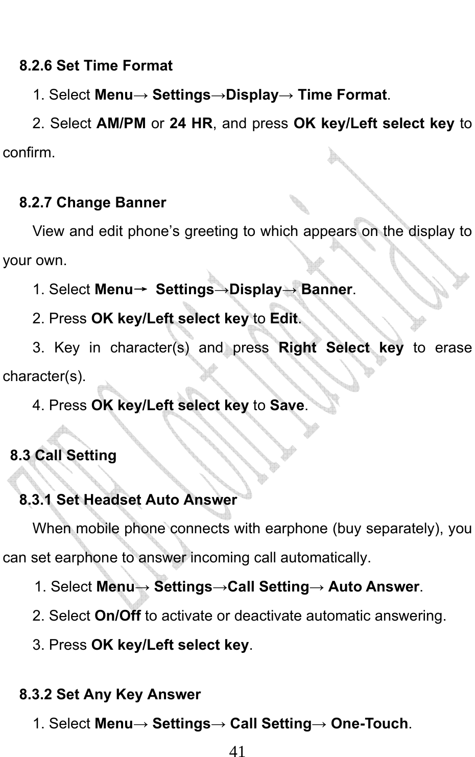                              418.2.6 Set Time Format   1. Select Menu→ Settings→Display→ Time Format. 2. Select AM/PM or 24 HR, and press OK key/Left select key to confirm. 8.2.7 Change Banner     View and edit phone’s greeting to which appears on the display to your own. 1. Select Menu→ Settings→Display→ Banner. 2. Press OK key/Left select key to Edit. 3. Key in character(s) and press Right Select key  to erase character(s). 4. Press OK key/Left select key to Save. 8.3 Call Setting 8.3.1 Set Headset Auto Answer When mobile phone connects with earphone (buy separately), you can set earphone to answer incoming call automatically. 1. Select Menu→ Settings→Call Setting→ Auto Answer. 2. Select On/Off to activate or deactivate automatic answering. 3. Press OK key/Left select key. 8.3.2 Set Any Key Answer 1. Select Menu→ Settings→ Call Setting→ One-Touch. 