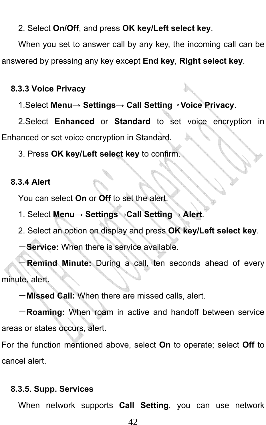                              422. Select On/Off, and press OK key/Left select key.         When you set to answer call by any key, the incoming call can be answered by pressing any key except End key, Right select key. 8.3.3 Voice Privacy 1.Select Menu→ Settings→ Call Setting→Voice Privacy. 2.Select Enhanced or Standard  to set voice encryption in Enhanced or set voice encryption in Standard. 3. Press OK key/Left select key to confirm. 8.3.4 Alert You can select On or Off to set the alert. 1. Select Menu→ Settings→Call Setting→ Alert. 2. Select an option on display and press OK key/Left select key. －Service: When there is service available. －Remind Minute:  During a call, ten seconds ahead of every minute, alert. －Missed Call: When there are missed calls, alert. －Roaming:  When roam in active and handoff between service areas or states occurs, alert. For the function mentioned above, select On to operate; select Off to cancel alert.   8.3.5. Supp. Services   When network supports Call Setting, you can use network 