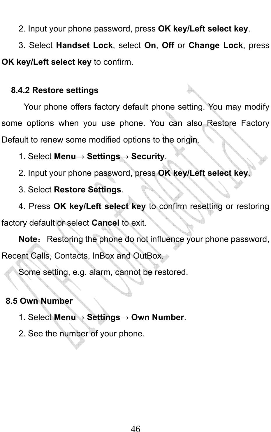                              462. Input your phone password, press OK key/Left select key. 3. Select Handset Lock, select On, Off or Change Lock, press OK key/Left select key to confirm. 8.4.2 Restore settings Your phone offers factory default phone setting. You may modify some options when you use phone. You can also Restore Factory Default to renew some modified options to the origin.   1. Select Menu→ Settings→ Security. 2. Input your phone password, press OK key/Left select key. 3. Select Restore Settings. 4. Press OK key/Left select key to confirm resetting or restoring factory default or select Cancel to exit. Note：  Restoring the phone do not influence your phone password,   Recent Calls, Contacts, InBox and OutBox.   Some setting, e.g. alarm, cannot be restored. 8.5 Own Number 1. Select Menu→ Settings→ Own Number. 2. See the number of your phone.     