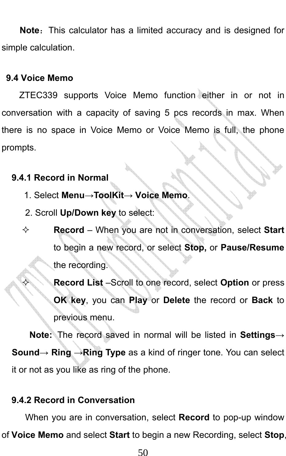                              50Note：This calculator has a limited accuracy and is designed for simple calculation.   9.4 Voice Memo ZTEC339 supports Voice Memo function either in or not in conversation with a capacity of saving 5 pcs records in max. When there is no space in Voice Memo or Voice Memo is full, the phone prompts.  9.4.1 Record in Normal   1. Select Menu→ToolKit→ Voice Memo. 2. Scroll Up/Down key to select:  Record – When you are not in conversation, select Start to begin a new record, or select Stop, or Pause/Resume the recording.  Record List –Scroll to one record, select Option or press OK key, you can Play or Delete the record or Back to previous menu. Note: The record saved in normal will be listed in Settings→ Sound→ Ring →Ring Type as a kind of ringer tone. You can select it or not as you like as ring of the phone.   9.4.2 Record in Conversation When you are in conversation, select Record to pop-up window of Voice Memo and select Start to begin a new Recording, select Stop, 
