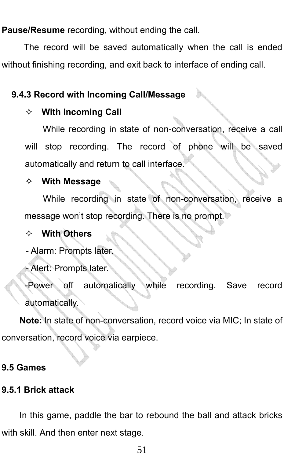                              51Pause/Resume recording, without ending the call. The record will be saved automatically when the call is ended without finishing recording, and exit back to interface of ending call.   9.4.3 Record with Incoming Call/Message  With Incoming Call While recording in state of non-conversation, receive a call will stop recording. The record of phone will be saved automatically and return to call interface.  With Message While recording in state of non-conversation, receive a message won’t stop recording. There is no prompt.    With Others - Alarm: Prompts later. - Alert: Prompts later. -Power off automatically while recording. Save record automatically. Note: In state of non-conversation, record voice via MIC; In state of conversation, record voice via earpiece. 9.5 Games 9.5.1 Brick attack In this game, paddle the bar to rebound the ball and attack bricks with skill. And then enter next stage. 