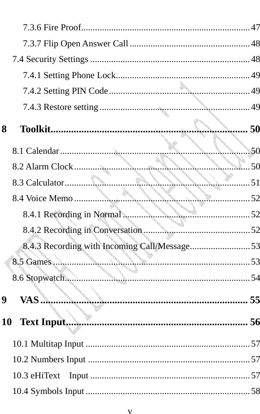                              v7.3.6 Fire Proof.........................................................................47 7.3.7 Flip Open Answer Call....................................................48 7.4 Security Settings .....................................................................48 7.4.1 Setting Phone Lock..........................................................49 7.4.2 Setting PIN Code.............................................................49 7.4.3 Restore setting.................................................................49 8 Toolkit............................................................................. 50 8.1 Calendar..................................................................................50 8.2 Alarm Clock............................................................................50 8.3 Calculator................................................................................51 8.4 Voice Memo............................................................................52 8.4.1 Recording in Normal.......................................................52 8.4.2 Recording in Conversation..............................................52 8.4.3 Recording with Incoming Call/Message..........................53 8.5 Games .....................................................................................53 8.6 Stopwatch................................................................................54 9 VAS................................................................................. 55 10 Text Input....................................................................... 56 10.1 Multitap Input .......................................................................57 10.2 Numbers Input ......................................................................57 10.3 eHiText   Input .....................................................................57 10.4 Symbols Input.......................................................................58 