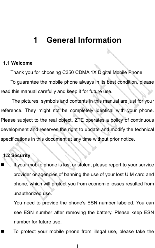                              1 1 General Information 1.1 Welcome Thank you for choosing C350 CDMA 1X Digital Mobile Phone.   To guarantee the mobile phone always in its best condition, please read this manual carefully and keep it for future use. The pictures, symbols and contents in this manual are just for your reference. They might not be completely identical with your phone. Please subject to the real object. ZTE operates a policy of continuous development and reserves the right to update and modify the technical specifications in this document at any time without prior notice. 1.2 Security   If your mobile phone is lost or stolen, please report to your service provider or agencies of banning the use of your lost UIM card and phone, which will protect you from economic losses resulted from unauthorized use.   You need to provide the phone’s ESN number labeled. You can see ESN number after removing the battery. Please keep ESN number for future use.     To protect your mobile phone from illegal use, please take the 