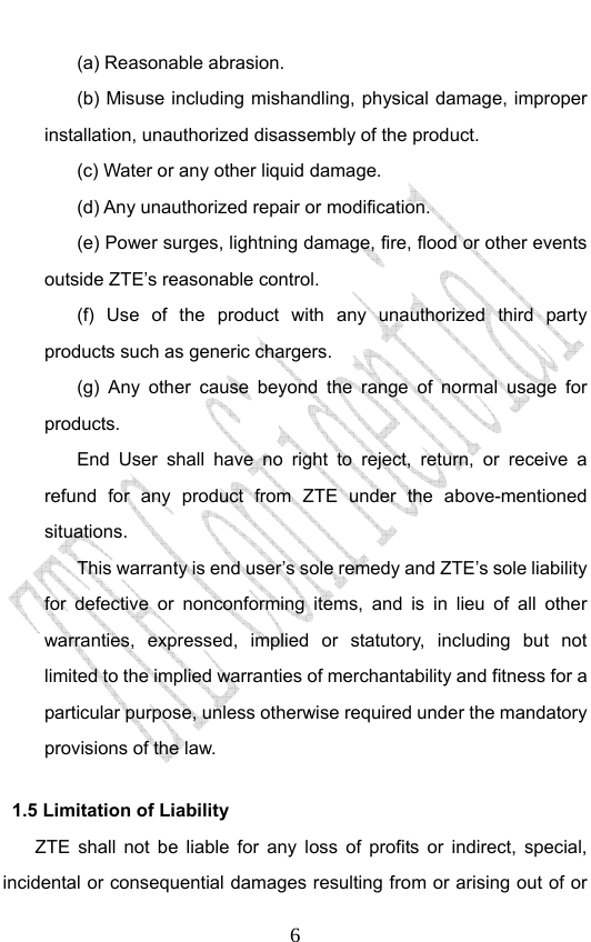                              6(a) Reasonable abrasion. (b) Misuse including mishandling, physical damage, improper installation, unauthorized disassembly of the product. (c) Water or any other liquid damage. (d) Any unauthorized repair or modification. (e) Power surges, lightning damage, fire, flood or other events outside ZTE’s reasonable control. (f) Use of the product with any unauthorized third party products such as generic chargers. (g) Any other cause beyond the range of normal usage for products.  End User shall have no right to reject, return, or receive a refund for any product from ZTE under the above-mentioned situations. This warranty is end user’s sole remedy and ZTE’s sole liability for defective or nonconforming items, and is in lieu of all other warranties, expressed, implied or statutory, including but not limited to the implied warranties of merchantability and fitness for a particular purpose, unless otherwise required under the mandatory provisions of the law.   1.5 Limitation of Liability ZTE shall not be liable for any loss of profits or indirect, special, incidental or consequential damages resulting from or arising out of or 