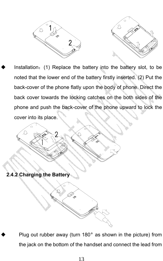                              13   Installation：(1) Replace the battery into the battery slot, to be noted that the lower end of the battery firstly inserted. (2) Put the back-cover of the phone flatly upon the body of phone. Direct the back cover towards the locking catches on the both sides of the phone and push the back-cover of the phone upward to lock the cover into its place.    2.4.2 Charging the Battery    Plug out rubber away (turn 180° as shown in the picture) from the jack on the bottom of the handset and connect the lead from 