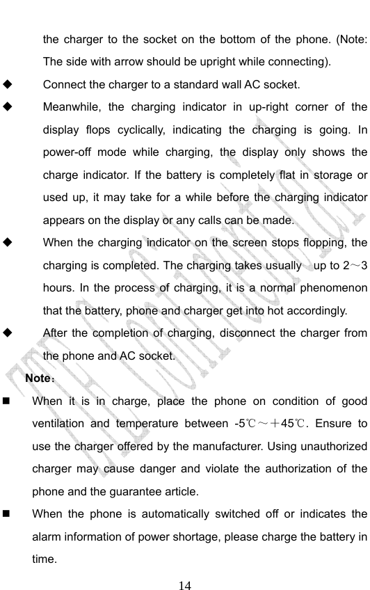                              14the charger to the socket on the bottom of the phone. (Note: The side with arrow should be upright while connecting).   Connect the charger to a standard wall AC socket.   Meanwhile, the charging indicator in up-right corner of the display flops cyclically, indicating the charging is going. In power-off mode while charging, the display only shows the charge indicator. If the battery is completely flat in storage or used up, it may take for a while before the charging indicator appears on the display or any calls can be made.     When the charging indicator on the screen stops flopping, the charging is completed. The charging takes usually    up to 2～3 hours. In the process of charging, it is a normal phenomenon that the battery, phone and charger get into hot accordingly.   After the completion of charging, disconnect the charger from the phone and AC socket. Note：    When it is in charge, place the phone on condition of good ventilation and temperature between -5℃～＋45℃. Ensure to use the charger offered by the manufacturer. Using unauthorized charger may cause danger and violate the authorization of the phone and the guarantee article.     When the phone is automatically switched off or indicates the alarm information of power shortage, please charge the battery in time. 