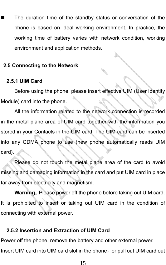                              15  The duration time of the standby status or conversation of the phone is based on ideal working environment. In practice, the working time of battery varies with network condition, working environment and application methods. 2.5 Connecting to the Network 2.5.1 UIM Card   Before using the phone, please insert effective UIM (User Identity Module) card into the phone.   All the information related to the network connection is recorded in the metal plane area of UIM card together with the information you stored in your Contacts in the UIM card. The UIM card can be inserted into any CDMA phone to use (new phone automatically reads UIM card). Please do not touch the metal plane area of the card to avoid missing and damaging information in the card and put UIM card in place far away from electricity and magnetism. Warning：Please power off the phone before taking out UIM card. It is prohibited to insert or taking out UIM card in the condition of connecting with external power.  2.5.2 Insertion and Extraction of UIM Card   Power off the phone, remove the battery and other external power. Insert UIM card into UIM card slot in the phone，or pull out UIM card out 