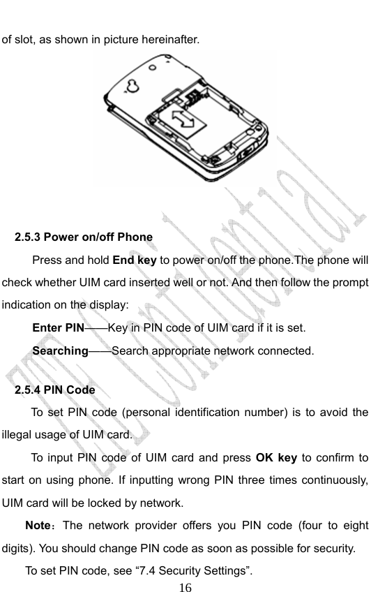                              16of slot, as shown in picture hereinafter.       2.5.3 Power on/off Phone   Press and hold End key to power on/off the phone.The phone will check whether UIM card inserted well or not. And then follow the prompt indication on the display: Enter PIN——Key in PIN code of UIM card if it is set.                 Searching——Search appropriate network connected. 2.5.4 PIN Code   To set PIN code (personal identification number) is to avoid the illegal usage of UIM card. To input PIN code of UIM card and press OK key to confirm to start on using phone. If inputting wrong PIN three times continuously, UIM card will be locked by network. Note：The network provider offers you PIN code (four to eight digits). You should change PIN code as soon as possible for security.   To set PIN code, see “7.4 Security Settings”. 