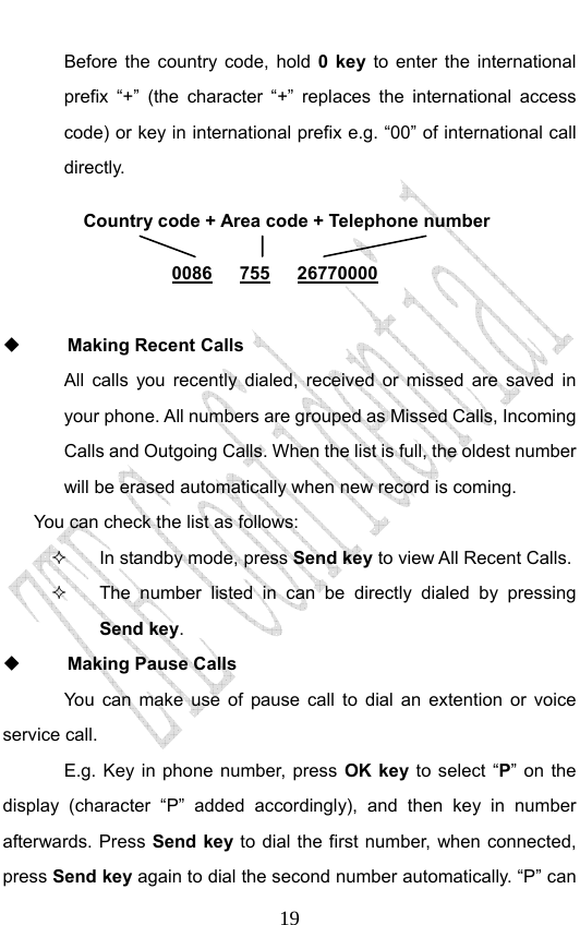                              19Before the country code, hold 0 key to enter the international prefix “+” (the character “+” replaces the international access code) or key in international prefix e.g. “00” of international call directly.        Making Recent Calls All calls you recently dialed, received or missed are saved in your phone. All numbers are grouped as Missed Calls, Incoming Calls and Outgoing Calls. When the list is full, the oldest number will be erased automatically when new record is coming.   You can check the list as follows:   In standby mode, press Send key to view All Recent Calls.   The number listed in can be directly dialed by pressing Send key.  Making Pause Calls You can make use of pause call to dial an extention or voice service call.   E.g. Key in phone number, press OK key to select “P” on the display (character “P” added accordingly), and then key in number afterwards. Press Send key to dial the first number, when connected, press Send key again to dial the second number automatically. “P” can Country code + Area code + Telephone number  0086   755   26770000 