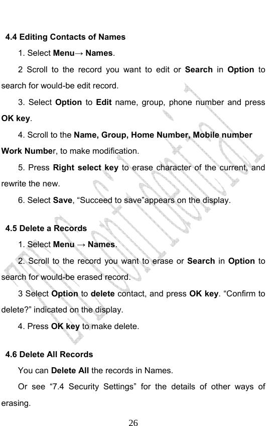                              264.4 Editing Contacts of Names 1. Select Menu→ Names. 2 Scroll to the record you want to edit or Search in Option to search for would-be edit record. 3. Select Option to Edit name, group, phone number and press OK key. 4. Scroll to the Name, Group, Home Number, Mobile number   Work Number, to make modification.   5. Press Right select key to erase character of the current, and rewrite the new. 6. Select Save, “Succeed to save”appears on the display.   4.5 Delete a Records 1. Select Menu → Names. 2. Scroll to the record you want to erase or Search in Option to search for would-be erased record. 3 Select Option to delete contact, and press OK key. “Confirm to delete?” indicated on the display.   4. Press OK key to make delete. 4.6 Delete All Records You can Delete All the records in Names. Or see “7.4 Security Settings” for the details of other ways of erasing. 