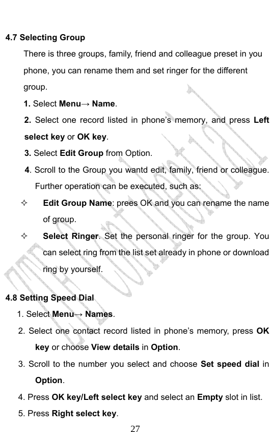                              274.7 Selecting Group There is three groups, family, friend and colleague preset in you phone, you can rename them and set ringer for the different group.  1. Select Menu→ Name. 2. Select one record listed in phone’s memory, and press Left select key or OK key. 3. Select Edit Group from Option.   4. Scroll to the Group you wantd edit, family, friend or colleague. Further operation can be executed, such as:  Edit Group Name: prees OK and you can rename the name of group.  Select Ringer. Set the personal ringer for the group. You can select ring from the list set already in phone or download ring by yourself. 4.8 Setting Speed Dial      1. Select Menu→ Names. 2. Select one contact record listed in phone’s memory, press OK key or choose View details in Option.  3. Scroll to the number you select and choose Set speed dial in Option. 4. Press OK key/Left select key and select an Empty slot in list. 5. Press Right select key. 