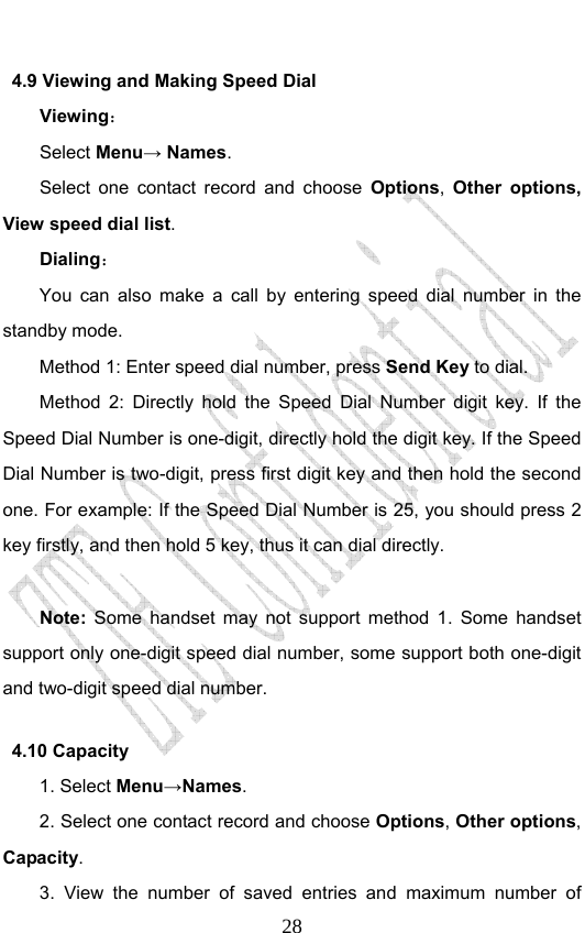                              284.9 Viewing and Making Speed Dial Viewing： Select Menu→ Names. Select one contact record and choose Options,  Other options,  View speed dial list.  Dialing： You can also make a call by entering speed dial number in the standby mode.   Method 1: Enter speed dial number, press Send Key to dial.  Method 2: Directly hold the Speed Dial Number digit key. If the Speed Dial Number is one-digit, directly hold the digit key. If the Speed Dial Number is two-digit, press first digit key and then hold the second one. For example: If the Speed Dial Number is 25, you should press 2 key firstly, and then hold 5 key, thus it can dial directly.  Note: Some handset may not support method 1. Some handset support only one-digit speed dial number, some support both one-digit and two-digit speed dial number.   4.10 Capacity   1. Select Menu→Names. 2. Select one contact record and choose Options, Other options, Capacity. 3. View the number of saved entries and maximum number of 