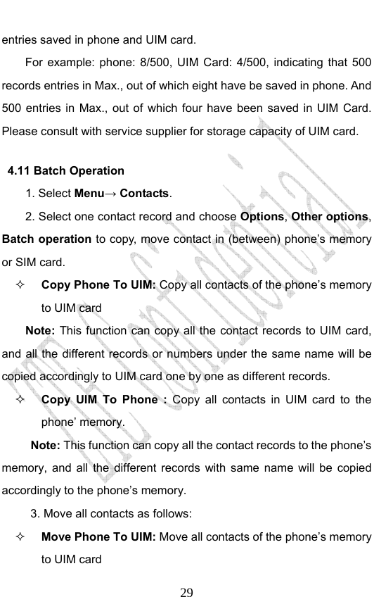                              29entries saved in phone and UIM card.   For example: phone: 8/500, UIM Card: 4/500, indicating that 500 records entries in Max., out of which eight have be saved in phone. And 500 entries in Max., out of which four have been saved in UIM Card. Please consult with service supplier for storage capacity of UIM card. 4.11 Batch Operation 1. Select Menu→ Contacts. 2. Select one contact record and choose Options, Other options, Batch operation to copy, move contact in (between) phone’s memory or SIM card.  Copy Phone To UIM: Copy all contacts of the phone’s memory to UIM card Note: This function can copy all the contact records to UIM card, and all the different records or numbers under the same name will be copied accordingly to UIM card one by one as different records.    Copy UIM To Phone : Copy all contacts in UIM card to the phone’ memory. Note: This function can copy all the contact records to the phone’s memory, and all the different records with same name will be copied accordingly to the phone’s memory. 3. Move all contacts as follows:  Move Phone To UIM: Move all contacts of the phone’s memory to UIM card   