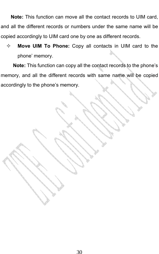                              30Note: This function can move all the contact records to UIM card, and all the different records or numbers under the same name will be copied accordingly to UIM card one by one as different records.    Move UIM To Phone: Copy all contacts in UIM card to the phone’ memory. Note: This function can copy all the contact records to the phone’s memory, and all the different records with same name will be copied accordingly to the phone’s memory. 