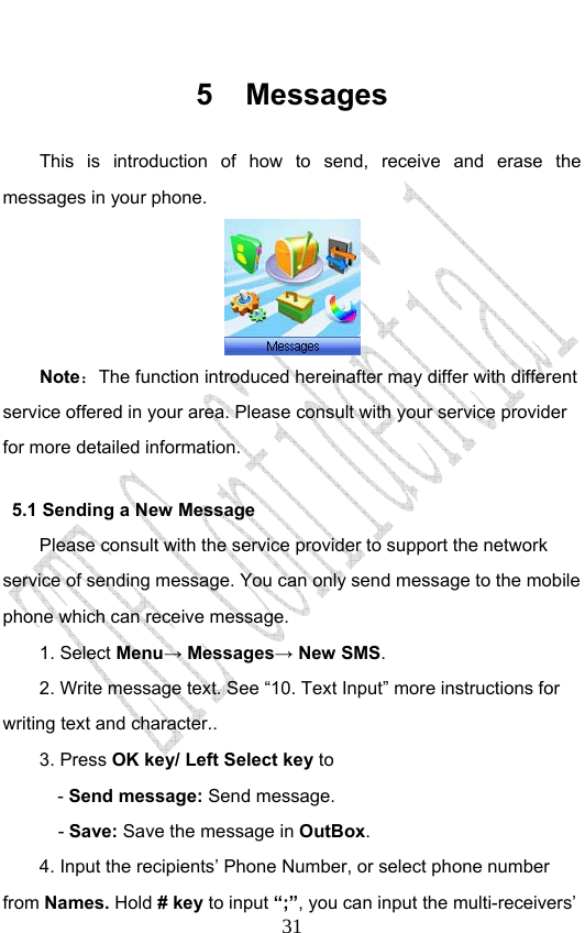                              315 Messages This is introduction of how to send, receive and erase the messages in your phone.  Note：The function introduced hereinafter may differ with different service offered in your area. Please consult with your service provider for more detailed information. 5.1 Sending a New Message Please consult with the service provider to support the network service of sending message. You can only send message to the mobile phone which can receive message.   1. Select Menu→ Messages→ New SMS. 2. Write message text. See “10. Text Input” more instructions for writing text and character.. 3. Press OK key/ Left Select key to   - Send message: Send message.   - Save: Save the message in OutBox. 4. Input the recipients’ Phone Number, or select phone number from Names. Hold # key to input “;”, you can input the multi-receivers’ 