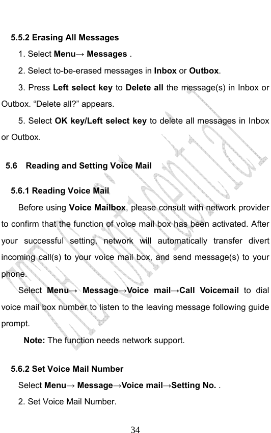                              345.5.2 Erasing All Messages 1. Select Menu→ Messages . 2. Select to-be-erased messages in Inbox or Outbox. 3. Press Left select key to Delete all the message(s) in Inbox or Outbox. “Delete all?” appears. 5. Select OK key/Left select key to delete all messages in Inbox or Outbox. 5.6    Reading and Setting Voice Mail 5.6.1 Reading Voice Mail Before using Voice Mailbox, please consult with network provider to confirm that the function of voice mail box has been activated. After your successful setting, network will automatically transfer divert incoming call(s) to your voice mail box, and send message(s) to your phone. Select  Menu→ Message→Voice mail→Call Voicemail to dial voice mail box number to listen to the leaving message following guide prompt. Note: The function needs network support.   5.6.2 Set Voice Mail Number   Select Menu→ Message→Voice mail→Setting No. . 2. Set Voice Mail Number. 