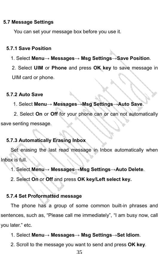                              355.7 Message Settings You can set your message box before you use it. 5.7.1 Save Position 1. Select Menu→ Messages→ Msg Settings→Save Position.  2. Select UIM or Phone and press OK key to save message in UIM card or phone. 5.7.2 Auto Save 1. Select Menu→ Messages→Msg Settings→Auto Save. 2. Select On or Off for your phone can or can not automatically save senting message. 5.7.3 Automatically Erasing Inbox Set erasing the last read message in Inbox automatically when Inbox is full. 1. Select Menu→ Messages→Msg Settings→Auto Delete. 2. Select On or Off and press OK key/Left select key. 5.7.4 Set Proformatted message   The phone has a group of some common built-in phrases and sentences, such as, “Please call me immediately”, “I am busy now, call you later.” etc. 1. Select Menu→ Messages→ Msg Settings→Set Idiom.  2. Scroll to the message you want to send and press OK key. 