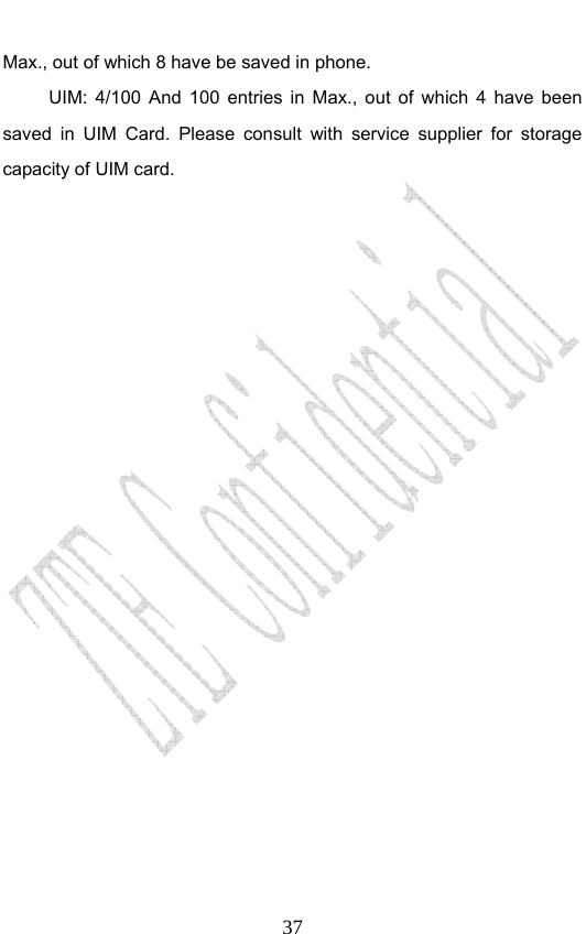                              37Max., out of which 8 have be saved in phone.    UIM: 4/100 And 100 entries in Max., out of which 4 have been saved in UIM Card. Please consult with service supplier for storage capacity of UIM card.  