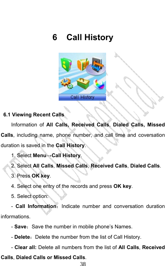                              38 6 Call History                6.1 Viewing Recent Calls Information of All Calls, Received Calls,  Dialed Calls, Missed Calls, including name, phone number, and call time and coversation duration is saved in the Call History. 1. Select Menu→Call History. 2. Select All Calls, Missed Calls, Received Calls, Dialed Calls.  3. Press OK key. 4. Select one entry of the records and press OK key. 5. Select option: -  Call Information：Indicate number and conversation duration informations.  - Save：Save the number in mobile phone’s Names.   - Delete：Delete the number from the list of Call History. - Clear all: Delete all numbers from the list of All Calls, Received Calls, Dialed Calls or Missed Calls.  