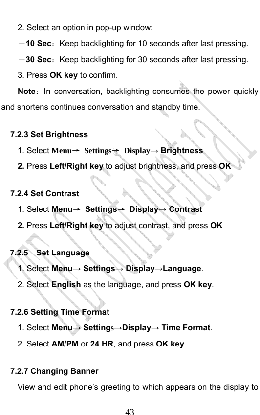                              432. Select an option in pop-up window: －10 Sec：Keep backlighting for 10 seconds after last pressing. －30 Sec：Keep backlighting for 30 seconds after last pressing. 3. Press OK key to confirm. Note：In conversation, backlighting consumes the power quickly and shortens continues conversation and standby time. 7.2.3 Set Brightness   1. Select Menu→ Settings→ Display→ Brightness 2. Press Left/Right key to adjust brightness, and press OK 7.2.4 Set Contrast 1. Select Menu→ Settings→ Display→ Contrast 2. Press Left/Right key to adjust contrast, and press OK 7.2.5  Set Language  1. Select Menu→ Settings→ Display→Language. 2. Select English as the language, and press OK key.  7.2.6 Setting Time Format     1. Select Menu→ Settings→Display→ Time Format. 2. Select AM/PM or 24 HR, and press OK key 7.2.7 Changing Banner   View and edit phone’s greeting to which appears on the display to 