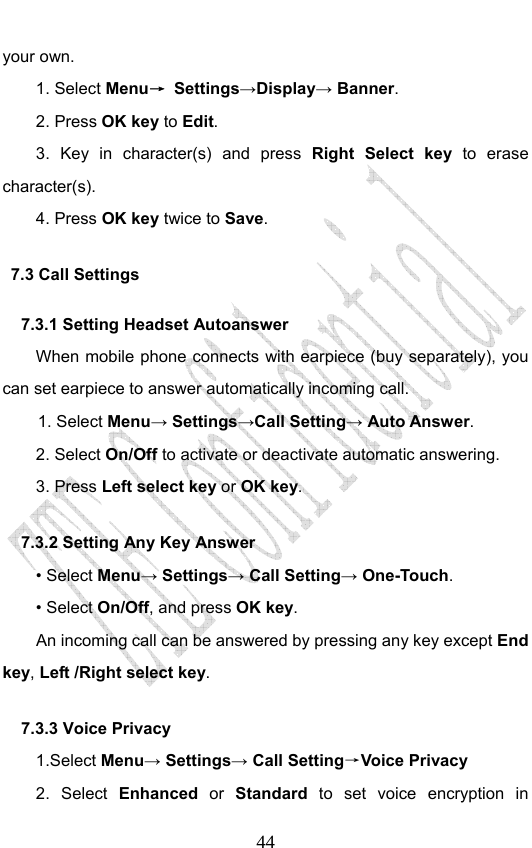                              44your own. 1. Select Menu→ Settings→Display→ Banner. 2. Press OK key to Edit. 3. Key in character(s) and press Right Select key  to erase character(s). 4. Press OK key twice to Save. 7.3 Call Settings 7.3.1 Setting Headset Autoanswer When mobile phone connects with earpiece (buy separately), you can set earpiece to answer automatically incoming call. 1. Select Menu→ Settings→Call Setting→ Auto Answer. 2. Select On/Off to activate or deactivate automatic answering.   3. Press Left select key or OK key. 7.3.2 Setting Any Key Answer • Select Menu→ Settings→ Call Setting→ One-Touch. • Select On/Off, and press OK key.         An incoming call can be answered by pressing any key except End key, Left /Right select key. 7.3.3 Voice Privacy 1.Select Menu→ Settings→ Call Setting→Voice Privacy 2. Select Enhanced or Standard  to set voice encryption in 