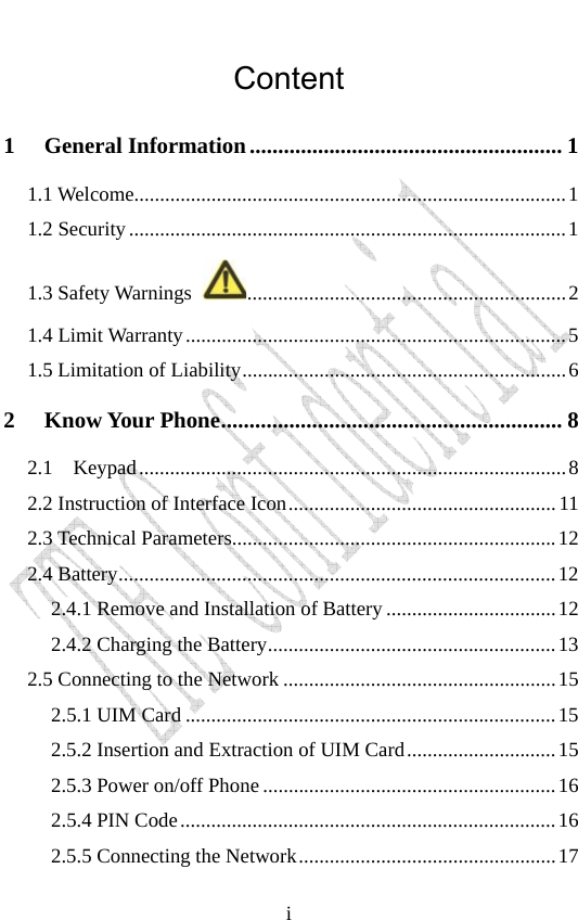                              iContent 1 General Information....................................................... 1 1.1 Welcome....................................................................................1 1.2 Security.....................................................................................1 1.3 Safety Warnings  ..............................................................2 1.4 Limit Warranty..........................................................................5 1.5 Limitation of Liability...............................................................6 2 Know Your Phone............................................................ 8 2.1  Keypad...................................................................................8 2.2 Instruction of Interface Icon....................................................11 2.3 Technical Parameters...............................................................12 2.4 Battery.....................................................................................12 2.4.1 Remove and Installation of Battery .................................12 2.4.2 Charging the Battery........................................................13 2.5 Connecting to the Network .....................................................15 2.5.1 UIM Card ........................................................................15 2.5.2 Insertion and Extraction of UIM Card.............................15 2.5.3 Power on/off Phone .........................................................16 2.5.4 PIN Code.........................................................................16 2.5.5 Connecting the Network..................................................17 