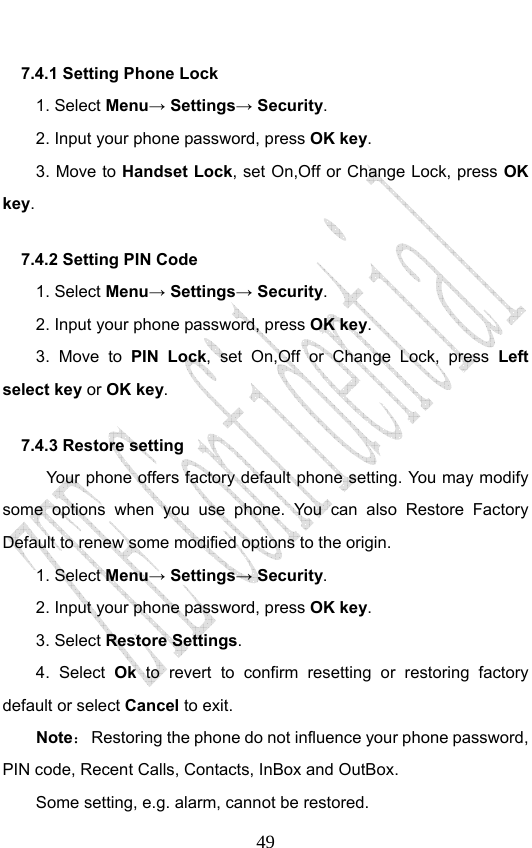                              497.4.1 Setting Phone Lock   1. Select Menu→ Settings→ Security. 2. Input your phone password, press OK key. 3. Move to Handset Lock, set On,Off or Change Lock, press OK key. 7.4.2 Setting PIN Code   1. Select Menu→ Settings→ Security. 2. Input your phone password, press OK key. 3. Move to PIN Lock, set On,Off or Change Lock, press Left select key or OK key. 7.4.3 Restore setting Your phone offers factory default phone setting. You may modify some options when you use phone. You can also Restore Factory Default to renew some modified options to the origin.   1. Select Menu→ Settings→ Security. 2. Input your phone password, press OK key. 3. Select Restore Settings. 4. Select Ok to revert to confirm resetting or restoring factory default or select Cancel to exit. Note：  Restoring the phone do not influence your phone password, PIN code, Recent Calls, Contacts, InBox and OutBox.   Some setting, e.g. alarm, cannot be restored. 