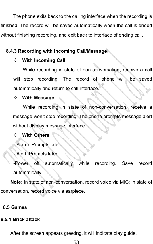                              53The phone exits back to the calling interface when the recording is finished. The record will be saved automatically when the call is ended without finishing recording, and exit back to interface of ending call.   8.4.3 Recording with Incoming Call/Message  With Incoming Call While recording in state of non-conversation, receive a call will stop recording. The record of phone will be saved automatically and return to call interface.  With Message While recording in state of non-conversation, receive a message won’t stop recording. The phone prompts message alert without display message interface.    With Others - Alarm: Prompts later. - Alert: Prompts later. -Power off automatically while recording. Save record automatically. Note: In state of non-conversation, record voice via MIC; In state of conversation, record voice via earpiece. 8.5 Games 8.5.1 Brick attack After the screen appears greeting, it will indicate play guide. 