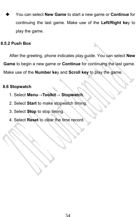                              54  You can select New Game to start a new game or Continue for continuing the last game. Make use of the Left/Right key to play the game.   8.5.2 Push Box After the greeting, phone indicates play guide. You can select New Game to begin a new game or Continue for continuing the last game. Make use of the Number key and Scroll key to play the game. 8.6 Stopwatch 1. Select Menu→Toolkit→ Stopwatch. 2. Select Start to make stopwatch timing. 3. Select Stop to stop timing. 4. Select Reset to clear the time record.       