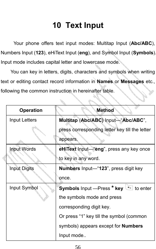                              5610 Text Input Your phone offers text input modes: Multitap Input (Abc/ABC), Numbers Input (123), eHiText Input (eng), and Symbol Input (Symbols). Input mode includes capital letter and lowercase mode. You can key in letters, digits, characters and symbols when writing text or editing contact record information in Names or Messages etc., following the common instruction in hereinafter table.    Operation Method Input Letters  Multitap (Abc/ABC) Input—“Abc/ABC”, press corresponding letter key till the letter appears. Input Words  eHiText Input—“eng”, press any key once to key in any word. Input Digits  Numbers Input—“123”, press digit key once.  Input Symbol  Symbols Input —Press * key  to enter the symbols mode and press corresponding digit key.   Or press “1” key till the symbol (common symbols) appears except for Numbers Input mode.. 