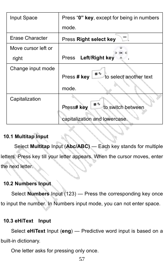                              57Input Space  Press “0” key, except for being in numbers mode. Erase Character  Press Right select key . Move cursor left or right   Press  Left/Right key .  Change input modePress # key to select another text mode. Capitalization Press# key to switch between capitalization and lowercase. 10.1 Multitap Input Select Multitap Input (Abc/ABC) — Each key stands for multiple letters. Press key till your letter appears. When the cursor moves, enter the next letter.   10.2 Numbers Input Select Numbers Input (123) — Press the corresponding key once to input the number. In Numbers input mode, you can not enter space. 10.3 eHiText  Input Select eHiText Input (eng) — Predictive word input is based on a built-in dictionary.   One letter asks for pressing only once. 