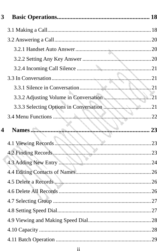                              ii3 Basic Operations............................................................ 18 3.1 Making a Call..........................................................................18 3.2 Answering a Call.....................................................................20 3.2.1 Handset Auto Answer......................................................20 3.2.2 Setting Any Key Answer .................................................20 3.2.4 Incoming Call Silence .....................................................21 3.3 In Conversation.......................................................................21 3.3.1 Silence in Conversation...................................................21 3.3.2 Adjusting Volume in Conversation..................................21 3.3.3 Selecting Options in Conversation ..................................21 3.4 Menu Functions ......................................................................22 4 Names............................................................................. 23 4.1 Viewing Records.....................................................................23 4.2 Finding Records......................................................................23 4.3 Adding New Entry ..................................................................24 4.4 Editing Contacts of Names......................................................26 4.5 Delete a Records .....................................................................26 4.6 Delete All Records..................................................................26 4.7 Selecting Group ......................................................................27 4.8 Setting Speed Dial...................................................................27 4.9 Viewing and Making Speed Dial.............................................28 4.10 Capacity ................................................................................28 4.11 Batch Operation ....................................................................29 