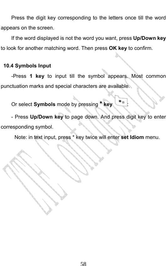                              58Press the digit key corresponding to the letters once till the word appears on the screen. If the word displayed is not the word you want, press Up/Down key to look for another matching word. Then press OK key to confirm. 10.4 Symbols Input -Press  1 key to input till the symbol appears. Most common punctuation marks and special characters are available.   Or select Symbols mode by pressing * key  :  - Press Up/Down key to page down. And press digit key to enter corresponding symbol. Note: in text input, press * key twice will enter set Idiom menu.  