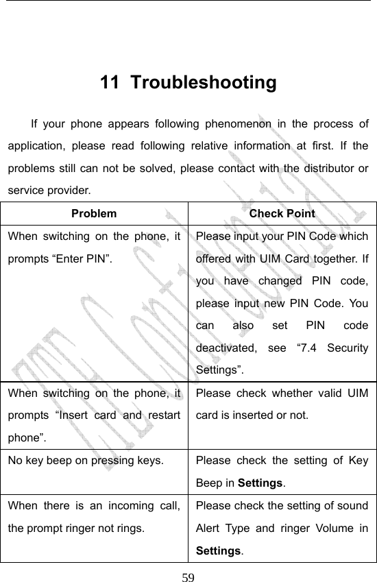                              59 11 Troubleshooting If your phone appears following phenomenon in the process of application, please read following relative information at first. If the problems still can not be solved, please contact with the distributor or service provider. Problem Check Point When switching on the phone, it prompts “Enter PIN”. Please input your PIN Code which offered with UIM Card together. If you have changed PIN code, please input new PIN Code. You can also set PIN code deactivated, see “7.4 Security Settings”. When switching on the phone, it prompts “Insert card and restart phone”. Please check whether valid UIM card is inserted or not. No key beep on pressing keys.  Please  check  the  setting  of  Key Beep in Settings. When there is an incoming call, the prompt ringer not rings. Please check the setting of sound Alert Type and ringer Volume in Settings. 