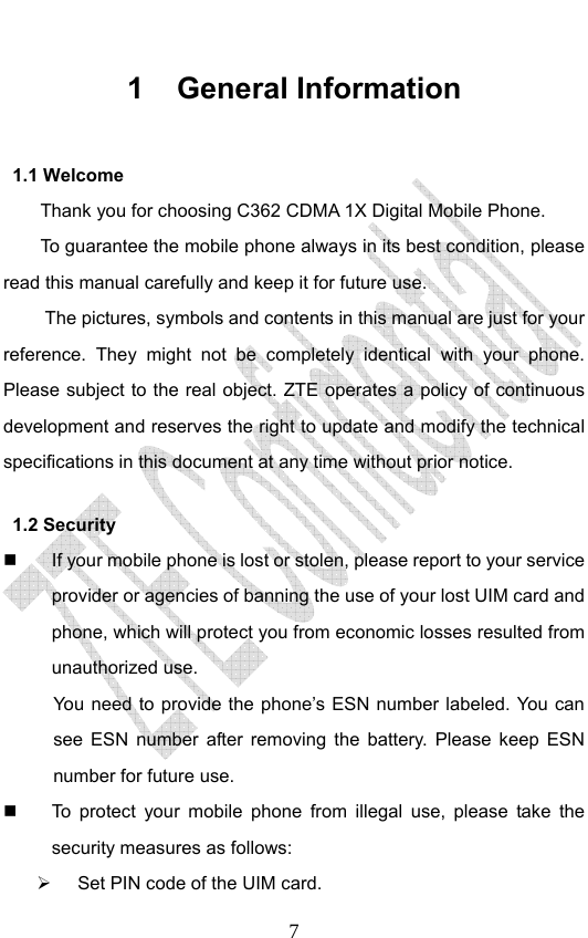                              71 General Information 1.1 Welcome Thank you for choosing C362 CDMA 1X Digital Mobile Phone.   To guarantee the mobile phone always in its best condition, please read this manual carefully and keep it for future use. The pictures, symbols and contents in this manual are just for your reference. They might not be completely identical with your phone. Please subject to the real object. ZTE operates a policy of continuous development and reserves the right to update and modify the technical specifications in this document at any time without prior notice. 1.2 Security   If your mobile phone is lost or stolen, please report to your service provider or agencies of banning the use of your lost UIM card and phone, which will protect you from economic losses resulted from unauthorized use.   You need to provide the phone’s ESN number labeled. You can see ESN number after removing the battery. Please keep ESN number for future use.     To protect your mobile phone from illegal use, please take the security measures as follows: ¾  Set PIN code of the UIM card. 