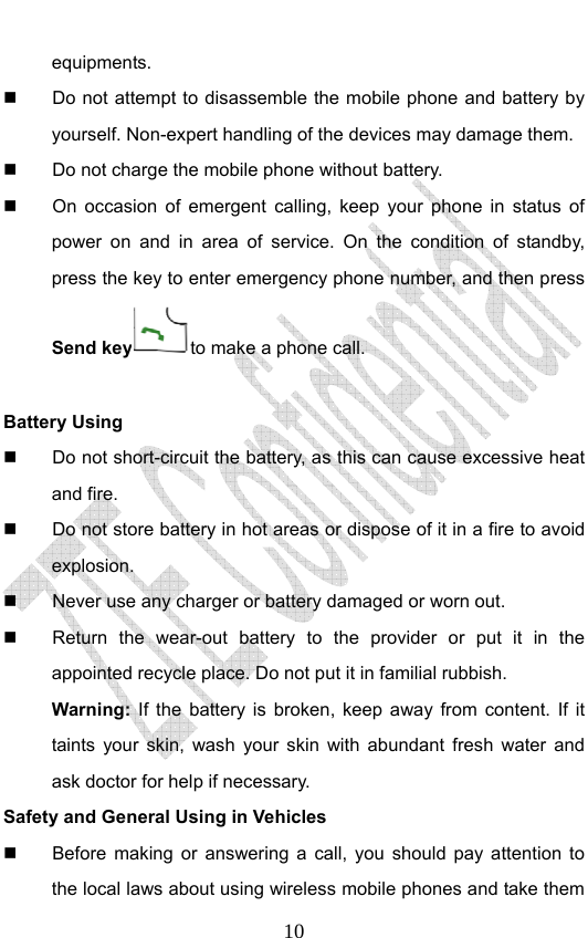                              10equipments.   Do not attempt to disassemble the mobile phone and battery by yourself. Non-expert handling of the devices may damage them.   Do not charge the mobile phone without battery.   On occasion of emergent calling, keep your phone in status of power on and in area of service. On the condition of standby, press the key to enter emergency phone number, and then press Send key to make a phone call.  Battery Using   Do not short-circuit the battery, as this can cause excessive heat and fire.   Do not store battery in hot areas or dispose of it in a fire to avoid explosion.   Never use any charger or battery damaged or worn out.   Return the wear-out battery to the provider or put it in the appointed recycle place. Do not put it in familial rubbish. Warning: If the battery is broken, keep away from content. If it taints your skin, wash your skin with abundant fresh water and ask doctor for help if necessary. Safety and General Using in Vehicles   Before making or answering a call, you should pay attention to the local laws about using wireless mobile phones and take them 