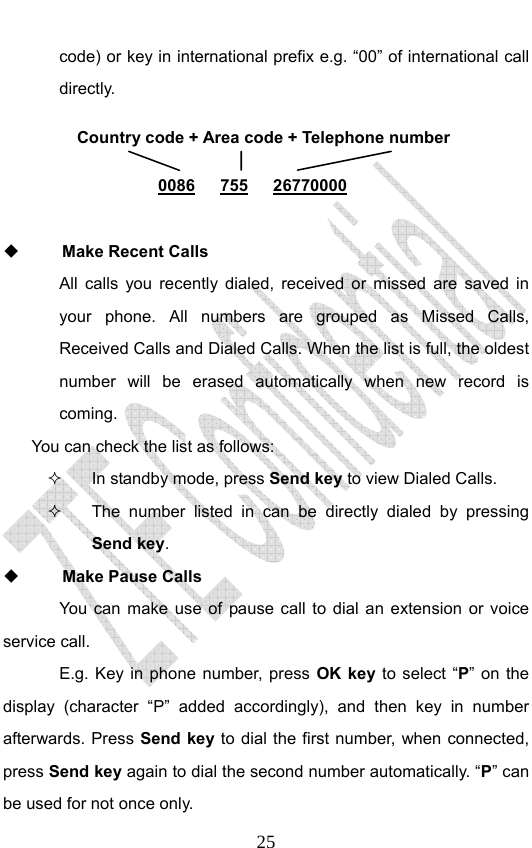                              25code) or key in international prefix e.g. “00” of international call directly.        Make Recent Calls All calls you recently dialed, received or missed are saved in your phone. All numbers are grouped as Missed Calls, Received Calls and Dialed Calls. When the list is full, the oldest number will be erased automatically when new record is coming.  You can check the list as follows:   In standby mode, press Send key to view Dialed Calls.   The number listed in can be directly dialed by pressing Send key.  Make Pause Calls You can make use of pause call to dial an extension or voice service call.   E.g. Key in phone number, press OK key to select “P” on the display (character “P” added accordingly), and then key in number afterwards. Press Send key to dial the first number, when connected, press Send key again to dial the second number automatically. “P” can be used for not once only. Country code + Area code + Telephone number  0086   755   26770000 