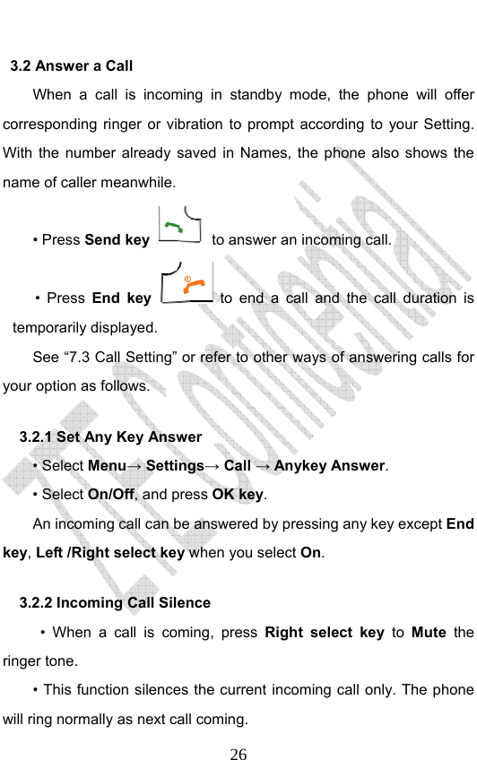                              263.2 Answer a Call When a call is incoming in standby mode, the phone will offer corresponding ringer or vibration to prompt according to your Setting. With the number already saved in Names, the phone also shows the name of caller meanwhile. • Press Send key   to answer an incoming call. • Press End key  to end a call and the call duration is temporarily displayed. See “7.3 Call Setting” or refer to other ways of answering calls for your option as follows.  3.2.1 Set Any Key Answer • Select Menu→ Settings→ Call → Anykey Answer. • Select On/Off, and press OK key.         An incoming call can be answered by pressing any key except End key, Left /Right select key when you select On. 3.2.2 Incoming Call Silence      • When a call is coming, press Right select key to Mute the ringer tone.         • This function silences the current incoming call only. The phone will ring normally as next call coming. 