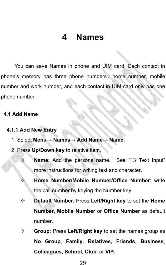                              29 4 Names  You can save Names in phone and UIM card. Each contact in phone’s memory has three phone numbers，home number, mobile number and work number, and each contact in UIM card only has one phone number.   4.1 Add Name   4.1.1 Add New Entry    1. Select Menu→ Names→ Add Name→ Name. 2. Press Up/Down key to relative item,  Name: Add the persons name.  See “13 Text Input” more instructions for writing text and character.    Home Number/Mobile Number/Office Number: write the call number by keying the Number key.    Default Number: Press Left/Right key to set the Home Number, Mobile Number or Office Number as default number.    Group: Press Left/Right key to set the names group as No Group,  Family,  Relatives,  Friends,  Business, Colleagues, School, Club, or VIP. 