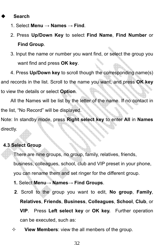                              32 Search 1. Select Menu → Names → Find. 2. Press Up/Down Key to select Find Name,  Find Number or Find Group.  3. Input the name or number you want find, or select the group you want find and press OK key.  4. Press Up/Down key to scroll though the corresponding name(s) and records in the list. Scroll to the name you want, and press OK key to view the details or select Option.  All the Names will be list by the letter of the name. If no contact in the list, “No Record” will be displayed. Note: In standby mode, press Right select key to enter All in Names directly.   4.3 Select Group There are nine groups, no group, family, relatives, friends, business, colleagues, school, club and VIP preset in your phone, you can rename them and set ringer for the different group.   1. Select Menu→ Names→ Find Groups. 2. Scroll to the group you want to edit, No group,  Family, Relatives, Friends, Business, Colleagues, School, Club, or VIP.  Press Left select key or  OK key.  Further operation can be executed, such as:  View Members: view the all menbers of the group.   