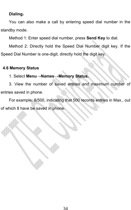                              34Dialing： You can also make a call by entering speed dial number in the standby mode.   Method 1: Enter speed dial number, press Send Key to dial.  Method 2: Directly hold the Speed Dial Number digit key. If the Speed Dial Number is one-digit, directly hold the digit key.   4.6 Memory Status   1. Select Menu→Names→Memory Status. 3. View the number of saved entries and maximum number of entries saved in phone.   For example: 8/500, indicating that 500 records entries in Max., out of which 8 have be saved in phone.   