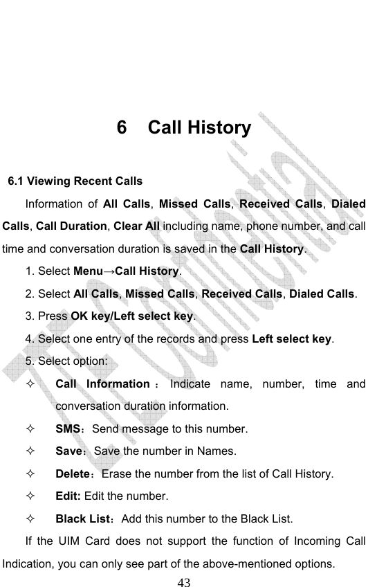                              43     6 Call History 6.1 Viewing Recent Calls Information of All Calls,  Missed Calls, Received Calls, Dialed Calls, Call Duration, Clear All including name, phone number, and call time and conversation duration is saved in the Call History. 1. Select Menu→Call History. 2. Select All Calls, Missed Calls, Received Calls, Dialed Calls.  3. Press OK key/Left select key. 4. Select one entry of the records and press Left select key. 5. Select option:  Call Information ：Indicate name, number, time and conversation duration information.  SMS：Send message to this number.  Save：Save the number in Names.  Delete：Erase the number from the list of Call History.  Edit: Edit the number.  Black List：Add this number to the Black List. If the UIM Card does not support the function of Incoming Call Indication, you can only see part of the above-mentioned options. 