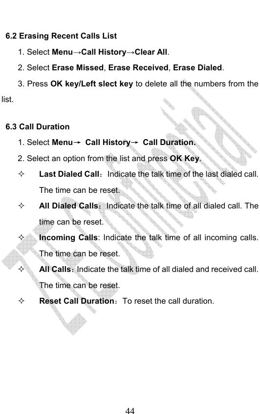                              446.2 Erasing Recent Calls List 1. Select Menu→Call History→Clear All. 2. Select Erase Missed, Erase Received, Erase Dialed.  3. Press OK key/Left slect key to delete all the numbers from the list. 6.3 Call Duration 1. Select Menu→ Call History→ Call Duration. 2. Select an option from the list and press OK Key.  Last Dialed Call：Indicate the talk time of the last dialed call. The time can be reset.    All Dialed Calls：Indicate the talk time of all dialed call. The time can be reset.    Incoming Calls: Indicate the talk time of all incoming calls. The time can be reset.    All Calls：Indicate the talk time of all dialed and received call. The time can be reset.    Reset Call Duration：To reset the call duration.   