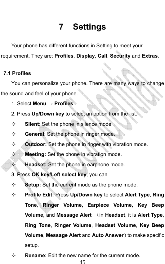                              457 Settings Your phone has different functions in Setting to meet your requirement. They are: Profiles, Display, Call, Security and Extras. 7.1 Profiles You can personalize your phone. There are many ways to change the sound and feel of your phone.   1. Select Menu → Profiles. 2. Press Up/Down key to select an option from the list.  Silent: Set the phone in silence mode  General: Set the phone in ringer mode.  Outdoor: Set the phone in ringer with vibration mode.  Meeting: Set the phone in vibration mode.  Headset: Set the phone in earphone mode.   3. Press OK key/Left select key, you can  Setup: Set the current mode as the phone mode.  Profile Edit: Press Up/Down key to select Alert Type, Ring Tone,  Ringer Volume, Earpiece Volume, Key Beep Volume, and Message Alert  （in Headset, it is Alert Type, Ring Tone,  Ringer Volume, Headset Volume,  Key Beep Volume, Message Alert and Auto Answer）to make specific setup.  Rename: Edit the new name for the current mode.   
